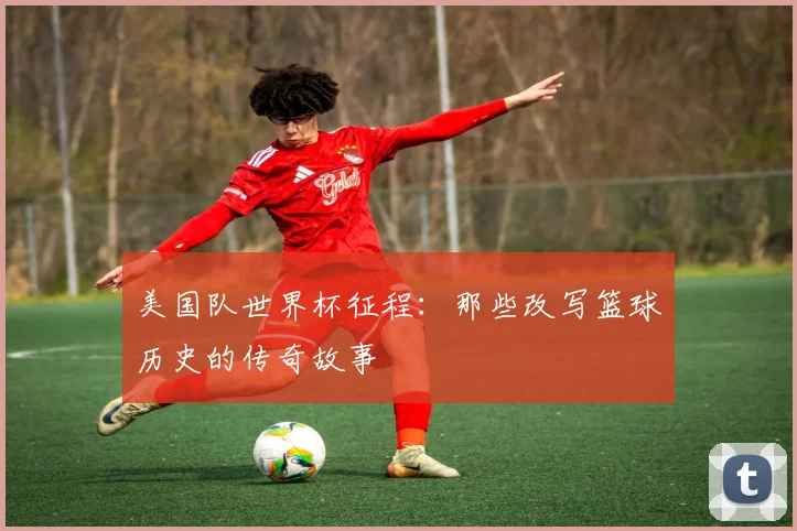 美国队世界杯征程：那些改写篮球历史的传奇故事