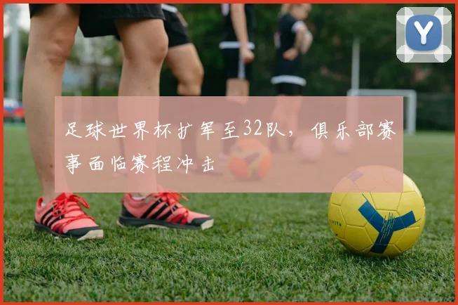 足球世界杯扩军至32队，俱乐部赛事面临赛程冲击