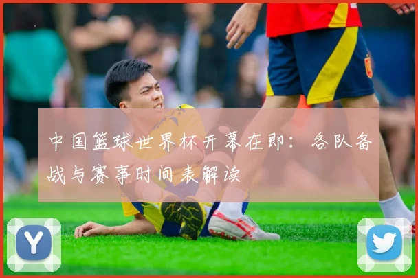中国篮球世界杯开幕在即：各队备战与赛事时间表解读
