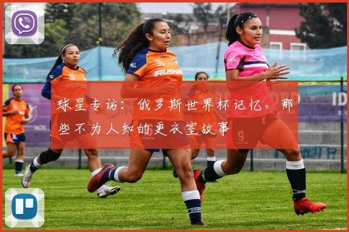 球星专访：俄罗斯世界杯记忆，那些不为人知的更衣室故事
